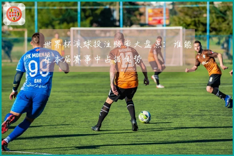 世界杯滚球投注赔率大盘点：谁能在本届赛事中占据优势